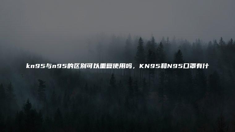 >kn95与n95的区别可以重复使用吗，KN95和N95口罩有什